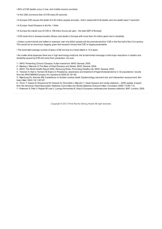• 80% of CVD deaths occur in low- and middle-income countries.
• In the USA, someone dies of CVD every 35 seconds.
• In Europe CVD causes the death of 4.35 million people annually – that’s nearly half of all deaths and one death every 7 seconds!
• In Europe: Heart Disease is the No. 1 killer.
• In Europe the overall cost of CVD is 169 billion Euros per year – the total GDP of Norway!
• CVD ranks first in disease burden (illness and death) in Europe with more than 34 million years lost in disability.
• Unless current trends are halted or reversed, over one billion people will die prematurely from CVD in the first half of the 21st century.
This would be an enormous tragedy, given that research shows that CVD is largely preventable.
• The estimated average number of years of life lost due to a heart attack is 14.2 years.
• No matter what advances there are in high technology medicine, the fundamental message is that major reductions in deaths and
disability caused by CVD will come from prevention, not cure.
1 - WHO. Preventing Chronic Disease; A vital investment. WHO: Geneva; 2005.
2 - Mackay J, Mensah G.The Atlas of Heart Disease and Stroke. WHO: Geneva; 2004.
3 - WHO. The World Health Report 2002. Reducing Risks, Promoting Healthy Life. WHO: Geneva; 2002.
4 - Tolonen H, Keil U, Ferrario M, Evans A. Prevalence, awareness and treatment of hypercholesterolemia in 32 populations: results
from the WHO MONICA project. Int J Epidemiol 2005;34:181-92.
5 - Myenburg RJ, Kessler KM, Castellanos A. Sudden cardiac death: Epidemiology, transient risk, and intervention assessment. Ann
Intern Med 1993;119:1187-97.
6 - Thom T, Haase N, Rosamond W, Howard VJ, Rumsfeld J, Manolio T. Heart disease and stroke statistics – 2006 update: A report
from the American Heart Association Statistics Committee and Stroke Statistics Subcommittee. Circulation 2006;113:85-115.
7 - Petersen S, Peto V, Rayner M, Leal J, Luengo-Fernandez R, Gray A. European cardiovascular disease statistics. BHF: London; 2005
Copyright © 2012 Think Red for Strong Hearts All right reserved.
 