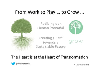 From Work to Play … to Grow … 

                      Realizing our 
                     Human PotenAal 

                      CreaAng a ShiE 
                         towards a 
                     Sustainable Future 

The Heart is at the Heart of TransformaAon 
  @Antoine)eBraks                          © Antoine)e Braks 2012 
 