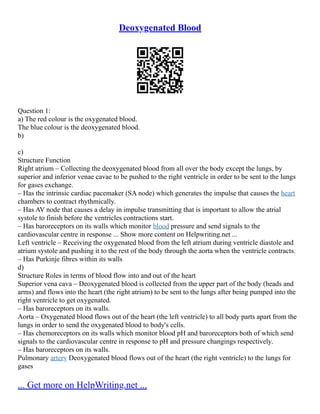 Deoxygenated Blood
Question 1:
a) The red colour is the oxygenated blood.
The blue colour is the deoxygenated blood.
b)
c)
Structure Function
Right atrium – Collecting the deoxygenated blood from all over the body except the lungs, by
superior and inferior venae cavae to be pushed to the right ventricle in order to be sent to the lungs
for gases exchange.
– Has the intrinsic cardiac pacemaker (SA node) which generates the impulse that causes the heart
chambers to contract rhythmically.
– Has AV node that causes a delay in impulse transmitting that is important to allow the atrial
systole to finish before the ventricles contractions start.
– Has baroreceptors on its walls which monitor blood pressure and send signals to the
cardiovascular centre in response ... Show more content on Helpwriting.net ...
Left ventricle – Receiving the oxygenated blood from the left atrium during ventricle diastole and
atrium systole and pushing it to the rest of the body through the aorta when the ventricle contracts.
– Has Purkinje fibres within its walls
d)
Structure Roles in terms of blood flow into and out of the heart
Superior vena cava – Deoxygenated blood is collected from the upper part of the body (heads and
arms) and flows into the heart (the right atrium) to be sent to the lungs after being pumped into the
right ventricle to get oxygenated.
– Has baroreceptors on its walls.
Aorta – Oxygenated blood flows out of the heart (the left ventricle) to all body parts apart from the
lungs in order to send the oxygenated blood to body's cells.
– Has chemoreceptors on its walls which monitor blood pH and baroreceptors both of which send
signals to the cardiovascular centre in response to pH and pressure changings respectively.
– Has baroreceptors on its walls.
Pulmonary artery Deoxygenated blood flows out of the heart (the right ventricle) to the lungs for
gases
... Get more on HelpWriting.net ...
 