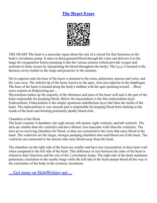 The Heart Essay
THE HEART The heart is a muscular organ about the size of a closed fist that functions as the
body's circulatory pump. It takes in deoxygenated blood through the veins and delivers it to the
lungs for oxygenation before pumping it into the various arteries (which provide oxygen and
nutrients to body tissues by transporting the blood throughout the body). The heart is located in the
thoracic cavity medial to the lungs and posterior to the sternum.
On its superior end, the base of the heart is attached to the aorta, pulmonary arteries and veins, and
the vena cava. The inferior tip of the heart, known as the apex, rests just superior to the diaphragm.
The base of the heart is located along the body's midline with the apex pointing toward ... Show
more content on Helpwriting.net ...
Myocardium makes up the majority of the thickness and mass of the heart wall and is the part of the
heart responsible for pumping blood. Below the myocardium is the thin endocardium layer.
Endocardium. Endocardium is the simple squamous endothelium layer that lines the inside of the
heart. The endocardium is very smooth and is responsible for keeping blood from sticking to the
inside of the heart and forming potentially deadly blood clots.
Chambers of the Heart
The heart contains 4 chambers: the right atrium, left atrium, right ventricle, and left ventricle. The
atria are smaller than the ventricles and have thinner, less muscular walls than the ventricles. The
atria act as receiving chambers for blood, so they are connected to the veins that carry blood to the
heart. The ventricles are the larger, stronger pumping chambers that send blood out of the heart. The
ventricles are connected to the arteries that carry blood away from the heart.
The chambers on the right side of the heart are smaller and have less myocardium in their heart wall
when compared to the left side of the heart. This difference in size between the sides of the heart is
related to their functions and the size of the 2 circulatory loops. The right side of the heart maintains
pulmonary circulation to the nearby lungs while the left side of the heart pumps blood all the way to
the extremities of the body in the systemic circulatory
... Get more on HelpWriting.net ...
 