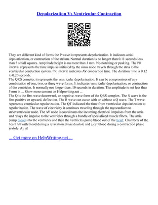 Depolarization Vs Ventricular Contraction
They are different kind of forms the P wave it represents depolarization. It indicates atrial
depolarization, or contraction of the atrium. Normal duration is no longer than 0.11 seconds less
than 3 small squares. Amplitude height is no more than 3 mm. No notching or peaking. The PR
interval represents the time impulse initiated by the sinus node travels through the atria to the
ventricular conduction system. PR interval indicates AV conduction time. The duration time is 0.12
to 0.20 seconds.
The QRS complex it represents the ventricular depolarization. It can be compromises of any
combination of one, two, or three wave forms. It indicates ventricular depolarization, or contraction
of the ventricles. It normally not longer than .10 seconds in duration. The amplitude is not less than
5 mm in ... Show more content on Helpwriting.net ...
The Q is the first wave downward, or negative, wave form of the QRS complex. The R wave is the
first positive or upward, deflection. The R wave can occur with or without a Q wave. The T wave
represents ventricular repolarization. The QT indicated the time from ventricular depolarization to
repolarization. The wave of electricity it continues traveling through the myocardium to
atrioventricular node. The AV node it coordinates the incoming electrical impulses from the atria
and relays the impulse to the ventricles through a bundle of specialized muscle fibers. The atria
pump blood into the ventricles and then the ventricles pump blood out of the heart. Chambers of the
heart fill with blood during a relaxation phase diastole and eject blood during a contraction phase
systole. Atrial
... Get more on HelpWriting.net ...
 