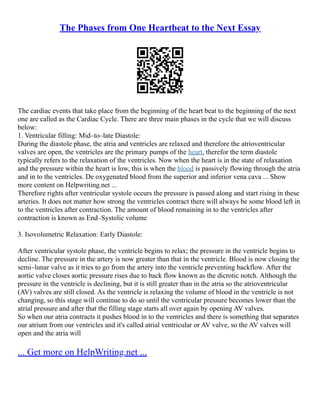 The Phases from One Heartbeat to the Next Essay
The cardiac events that take place from the beginning of the heart beat to the beginning of the next
one are called as the Cardiac Cycle. There are three main phases in the cycle that we will discuss
below:
1. Ventricular filling: Mid–to–late Diastole:
During the diastole phase, the atria and ventricles are relaxed and therefore the atrioventricular
valves are open, the ventricles are the primary pumps of the heart, therefor the term diastole
typically refers to the relaxation of the ventricles. Now when the heart is in the state of relaxation
and the pressure within the heart is low, this is when the blood is passively flowing through the atria
and in to the ventricles. De oxygenated blood from the superior and inferior vena cava ... Show
more content on Helpwriting.net ...
Therefore rights after ventricular systole occurs the pressure is passed along and start rising in these
arteries. It does not matter how strong the ventricles contract there will always be some blood left in
to the ventricles after contraction. The amount of blood remaining in to the ventricles after
contraction is known as End–Systolic volume
3. Isovolumetric Relaxation: Early Diastole:
After ventricular systole phase, the ventricle begins to relax; the pressure in the ventricle begins to
decline. The pressure in the artery is now greater than that in the ventricle. Blood is now closing the
semi–lunar valve as it tries to go from the artery into the ventricle preventing backflow. After the
aortic valve closes aortic pressure rises due to back flow known as the dicrotic notch. Although the
pressure in the ventricle is declining, but it is still greater than in the atria so the atrioventricular
(AV) valves are still closed. As the ventricle is relaxing the volume of blood in the ventricle is not
changing, so this stage will continue to do so until the ventricular pressure becomes lower than the
atrial pressure and after that the filling stage starts all over again by opening AV valves.
So when our atria contracts it pushes blood in to the ventricles and there is something that separates
our atrium from our ventricles and it's called atrial ventricular or AV valve, so the AV valves will
open and the atria will
... Get more on HelpWriting.net ...
 