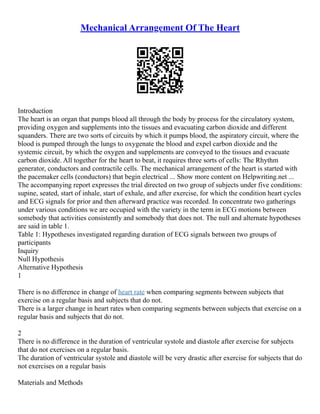 Mechanical Arrangement Of The Heart
Introduction
The heart is an organ that pumps blood all through the body by process for the circulatory system,
providing oxygen and supplements into the tissues and evacuating carbon dioxide and different
squanders. There are two sorts of circuits by which it pumps blood, the aspiratory circuit, where the
blood is pumped through the lungs to oxygenate the blood and expel carbon dioxide and the
systemic circuit, by which the oxygen and supplements are conveyed to the tissues and evacuate
carbon dioxide. All together for the heart to beat, it requires three sorts of cells: The Rhythm
generator, conductors and contractile cells. The mechanical arrangement of the heart is started with
the pacemaker cells (conductors) that begin electrical ... Show more content on Helpwriting.net ...
The accompanying report expresses the trial directed on two group of subjects under five conditions:
supine, seated, start of inhale, start of exhale, and after exercise, for which the condition heart cycles
and ECG signals for prior and then afterward practice was recorded. In concentrate two gatherings
under various conditions we are occupied with the variety in the term in ECG motions between
somebody that activities consistently and somebody that does not. The null and alternate hypotheses
are said in table 1.
Table 1: Hypotheses investigated regarding duration of ECG signals between two groups of
participants
Inquiry
Null Hypothesis
Alternative Hypothesis
1
There is no difference in change of heart rate when comparing segments between subjects that
exercise on a regular basis and subjects that do not.
There is a larger change in heart rates when comparing segments between subjects that exercise on a
regular basis and subjects that do not.
2
There is no difference in the duration of ventricular systole and diastole after exercise for subjects
that do not exercises on a regular basis.
The duration of ventricular systole and diastole will be very drastic after exercise for subjects that do
not exercises on a regular basis
Materials and Methods
 