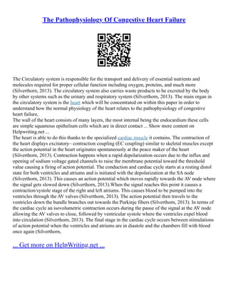 The Pathophysiology Of Congestive Heart Failure
The Circulatory system is responsible for the transport and delivery of essential nutrients and
molecules required for proper cellular function including oxygen, proteins, and much more
(Silverthorn, 2013). The circulatory system also carries waste products to be excreted by the body
by other systems such as the urinary and respiratory system (Silverthorn, 2013). The main organ in
the circulatory system is the heart which will be concentrated on within this paper in order to
understand how the normal physiology of the heart relates to the pathophysiology of congestive
heart failure,
The wall of the heart consists of many layers, the most internal being the endocardium these cells
are simple squamous epithelium cells which are in direct contact ... Show more content on
Helpwriting.net ...
The heart is able to do this thanks to the specialized cardiac muscle it contains. The contraction of
the heart displays excitatory– contraction coupling (EC coupling) similar to skeletal muscles except
the action potential in the heart originates spontaneously at the peace maker of the heart
(Silverthorn, 2013). Contraction happens when a rapid depolarization occurs due to the influx and
opening of sodium voltage gated channels to raise the membrane potential toward the threshold
value causing a firing of action potential. The conduction and cardiac cycle starts at a resting distol
state for both ventricles and atriums and is initiated with the depolarization at the SA node
(Silverthorn, 2013). This causes an action potential which moves rapidly towards the AV node where
the signal gets slowed down (Silverthorn, 2013).When the signal reaches this point it causes a
contraction/systole stage of the right and left atriums. This causes blood to be pumped into the
ventricles through the AV valves (Silverthorn, 2013). The action potential then travels to the
ventricles down the bundle branches out towards the Purkinje fibers (Silverthorn, 2013). In terms of
the cardiac cycle an isovolumetric contraction occurs during the pause of the signal at the AV node
allowing the AV valves to close, followed by ventricular systole where the ventricles expel blood
into circulation (Silverthorn, 2013). The final stage in the cardiac cycle occurs between stimulations
of action potential when the ventricles and atriums are in diastole and the chambers fill with blood
once again (Silverthorn,
... Get more on HelpWriting.net ...
 