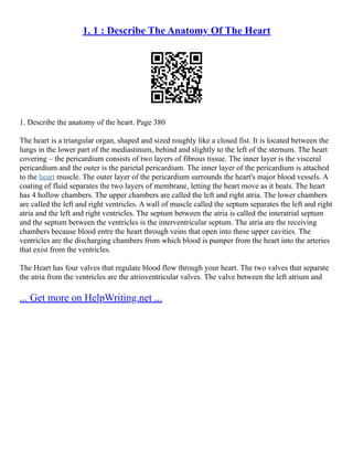 1. 1 : Describe The Anatomy Of The Heart
1. Describe the anatomy of the heart. Page 380
The heart is a triangular organ, shaped and sized roughly like a closed fist. It is located between the
lungs in the lower part of the mediastinum, behind and slightly to the left of the sternum. The heart
covering – the pericardium consists of two layers of fibrous tissue. The inner layer is the visceral
pericardium and the outer is the parietal pericardium. The inner layer of the pericardium is attached
to the heart muscle. The outer layer of the pericardium surrounds the heart's major blood vessels. A
coating of fluid separates the two layers of membrane, letting the heart move as it beats. The heart
has 4 hollow chambers. The upper chambers are called the left and right atria. The lower chambers
are called the left and right ventricles. A wall of muscle called the septum separates the left and right
atria and the left and right ventricles. The septum between the atria is called the interatrial septum
and the septum between the ventricles is the interventricular septum. The atria are the receiving
chambers because blood entre the heart through veins that open into these upper cavities. The
ventricles are the discharging chambers from which blood is pumper from the heart into the arteries
that exist from the ventricles.
The Heart has four valves that regulate blood flow through your heart. The two valves that separate
the atria from the ventricles are the atrioventricular valves. The valve between the left atrium and
... Get more on HelpWriting.net ...
 