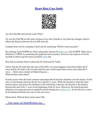 Heart Rate Case Study
Are all of the RR intervals the same? Why?
No, not all of the RR are the same, because every time I breath in, my heart rate changes which it
affects the distance between the two RR intervals.
Compare heart rate by counting to heart rate by measuring. Which is more accurate?
By counting, I got 84 BPM yet when I physically measure by heart rate, I got 86 BPM. There was a
different of 3 BPM. by measuring the graph has more accuracy; however, one needs to sit for 60
seconds in order to get the most accurately heart rate.
How did you decide where to place the SA Node and AV Node?
I know that the SA node fires the start of the EKG, so it must happens somewhere before the P–
wave and the AV node is the one that ends the start, which means that it must occur after the P–
wave. ... Show more content on Helpwriting.net ...
What do these terms mean?
Systole occurs when the heart contracts and pumps blood from the chambers into the arteries. In this
case, it's the distance between the Q–wave and the T–wave. While the diastole is when the heart
muscle relaxes and allows the chambers to fill with blood. Likewise, the diastole is the distance
between the end of the T–wave to the beginning of the Q–wave. Moreover, the arterial pressure
indicates an average pressure in a patient's arteries during one cardiac cycle. So for this one, it must
be the distance between one wave to the next wave.
Observation: What do these terms mean? (Be
... Get more on HelpWriting.net ...
 