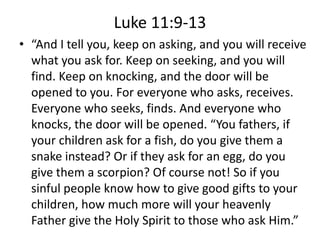 Luke 11:9-13
• “And I tell you, keep on asking, and you will receive
what you ask for. Keep on seeking, and you will
find. Keep on knocking, and the door will be
opened to you. For everyone who asks, receives.
Everyone who seeks, finds. And everyone who
knocks, the door will be opened. “You fathers, if
your children ask for a fish, do you give them a
snake instead? Or if they ask for an egg, do you
give them a scorpion? Of course not! So if you
sinful people know how to give good gifts to your
children, how much more will your heavenly
Father give the Holy Spirit to those who ask Him.”
 