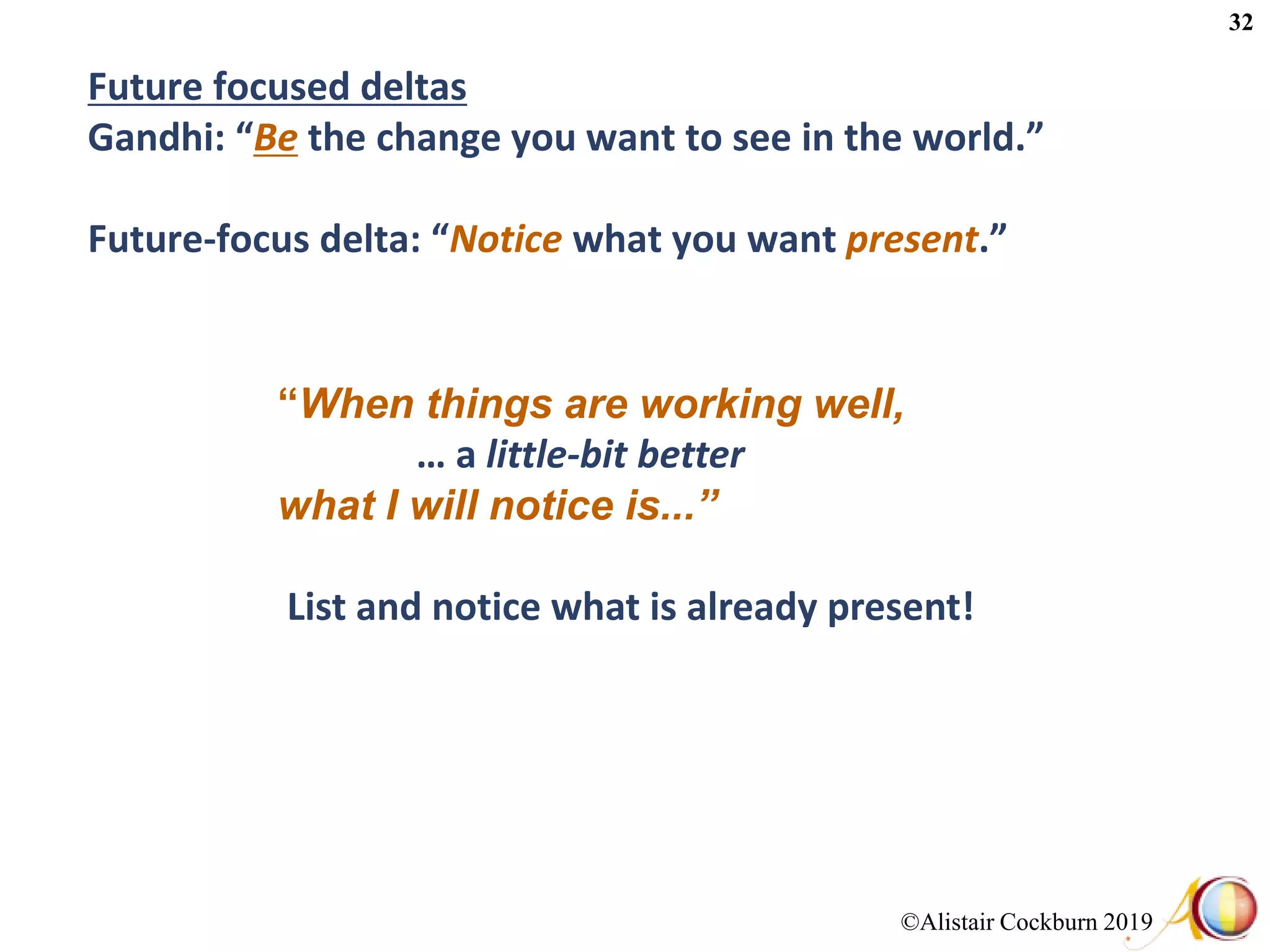 ©Alistair Cockburn 2019
32
Future focused deltas
Gandhi: “Be the change you want to see in the world.”
Future-focus delta: “Notice what you want present.”
“When things are working well,
… a little-bit better
what I will notice is...”
List and notice what is already present!
 