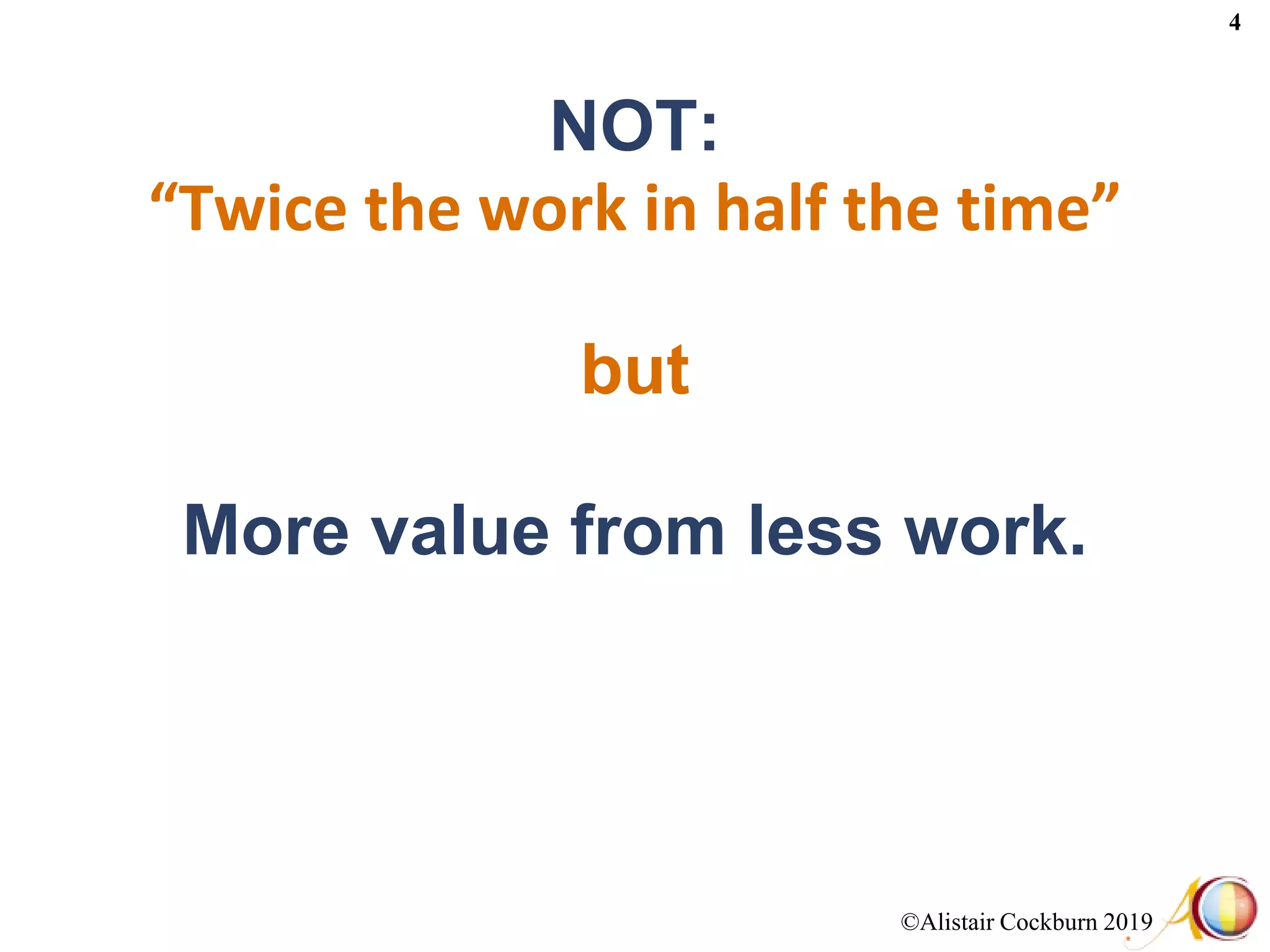 ©Alistair Cockburn 2019
4
NOT:
“Twice the work in half the time”
but
More value from less work.
 