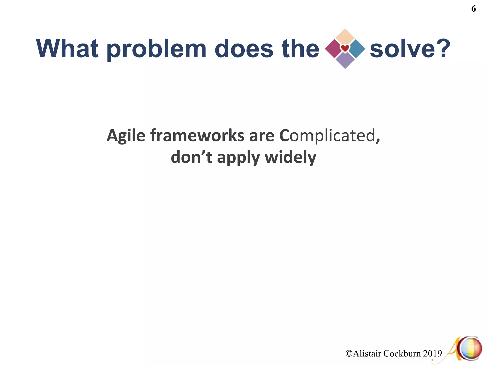 ©Alistair Cockburn 2019
6
What problem does the solve?
Agile frameworks are Complicated,
don’t apply widely
 