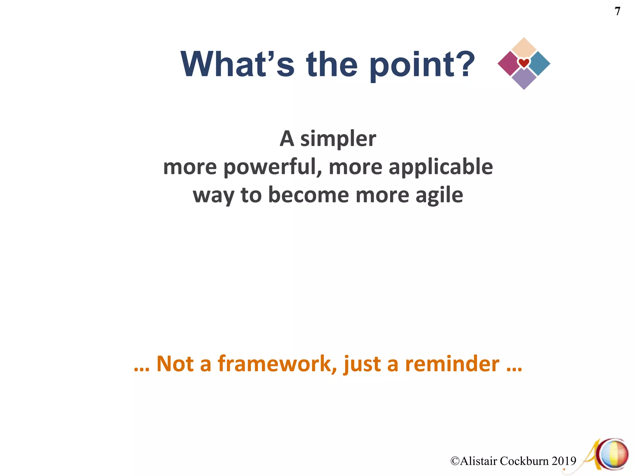 ©Alistair Cockburn 2019
7
What’s the point?
A simpler
more powerful, more applicable
way to become more agile
… Not a framework, just a reminder …
 