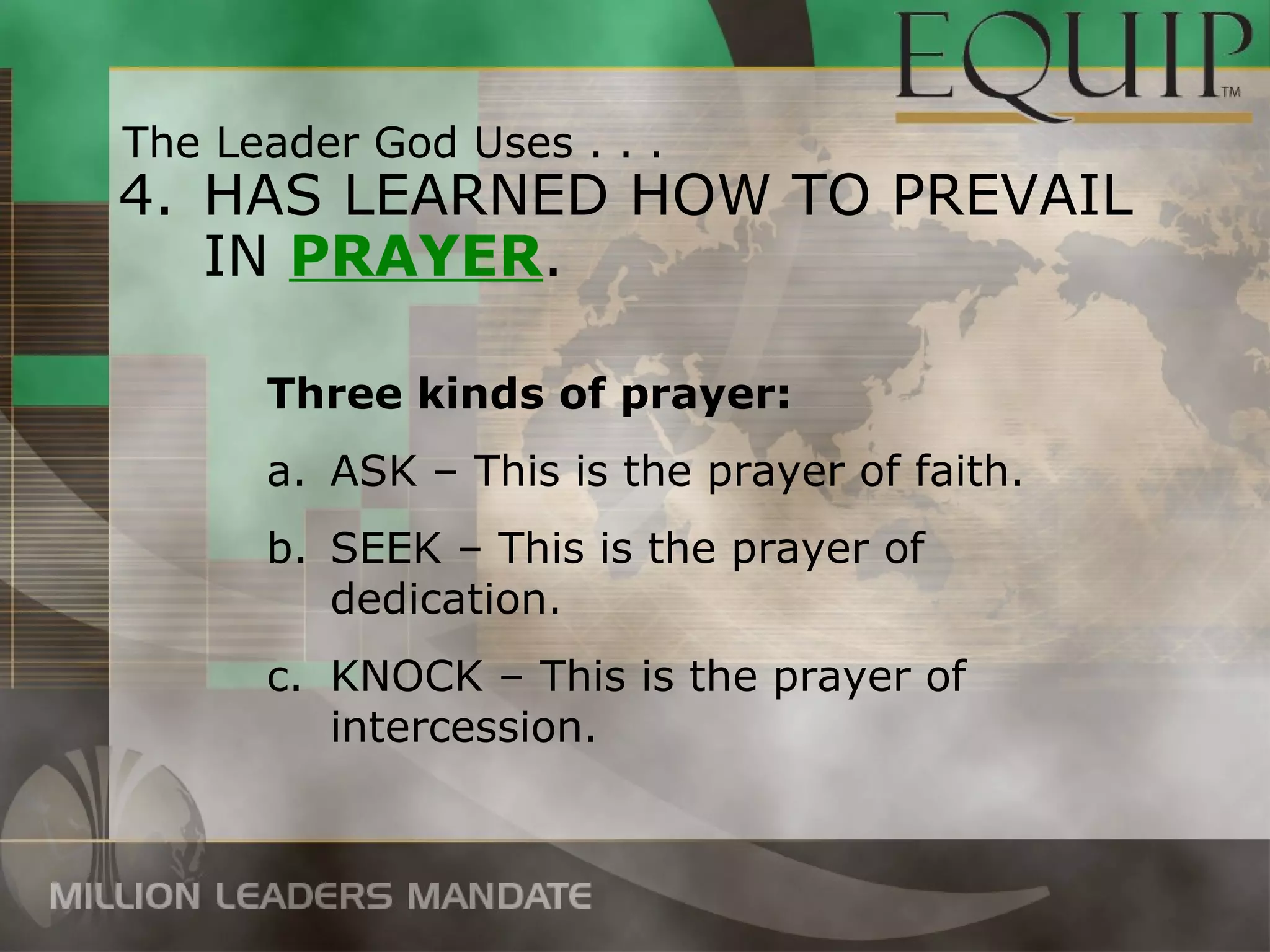 The Leader God Uses . . .
4. HAS LEARNED HOW TO PREVAIL
   IN PRAYER.

      Three kinds of prayer:
      a. ASK – This is the prayer of faith.
      b. SEEK – This is the prayer of
         dedication.
      c. KNOCK – This is the prayer of
         intercession.
 
