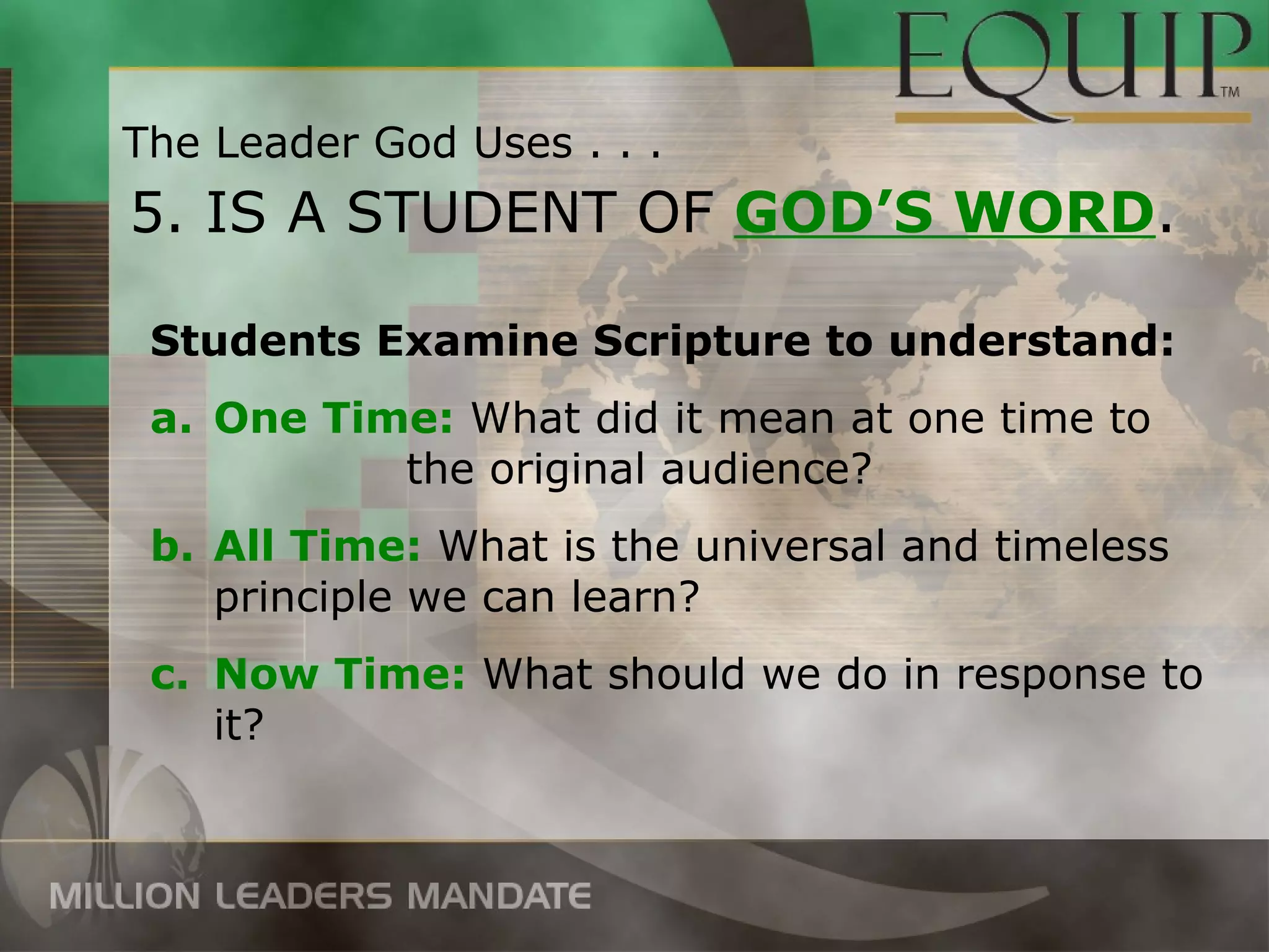 The Leader God Uses . . .
5. IS A STUDENT OF GOD’S WORD.

 Students Examine Scripture to understand:
 a. One Time: What did it mean at one time to
           the original audience?
 b. All Time: What is the universal and timeless
    principle we can learn?
 c. Now Time: What should we do in response to
    it?
 