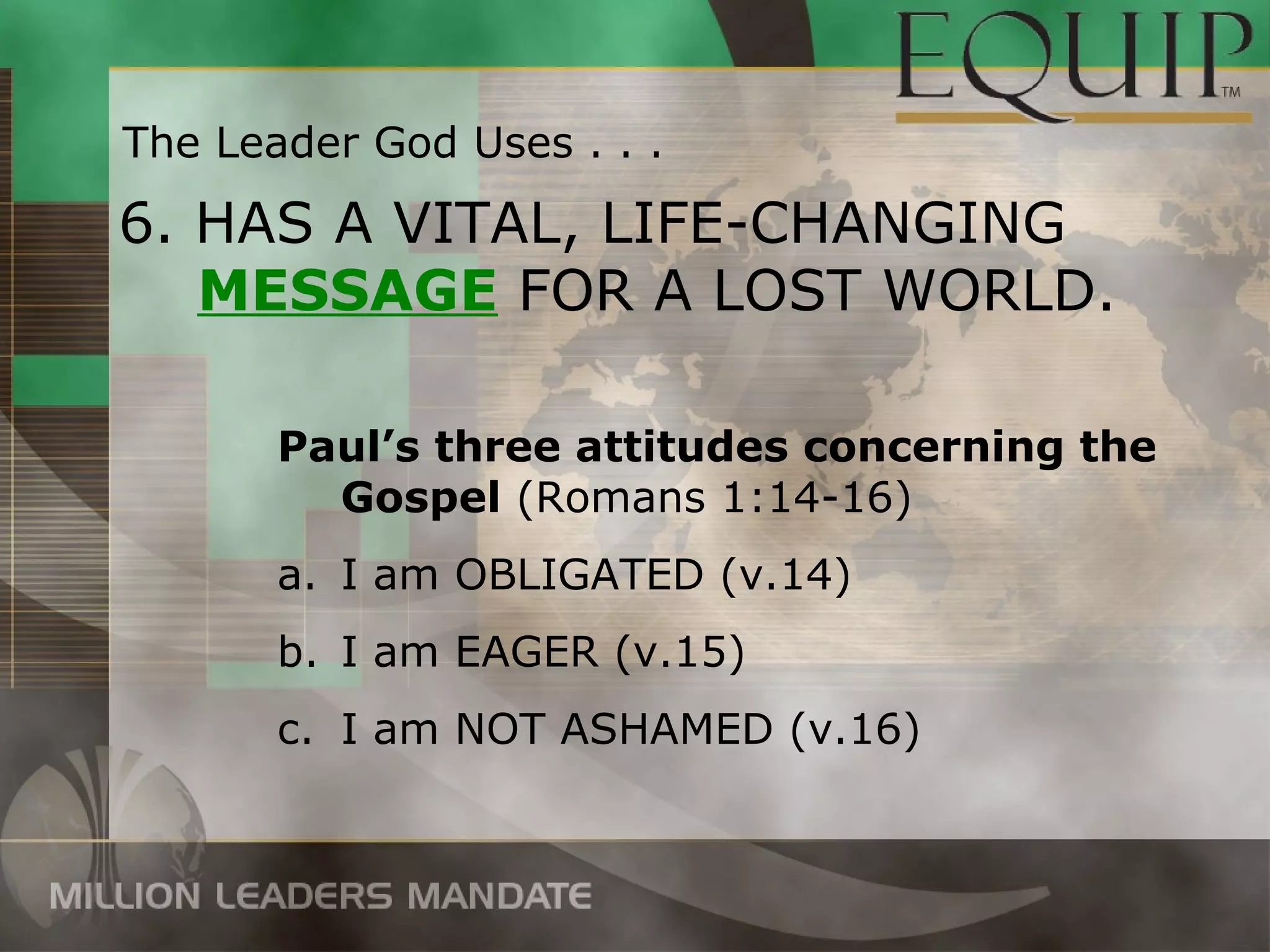 The Leader God Uses . . .

6. HAS A VITAL, LIFE-CHANGING
   MESSAGE FOR A LOST WORLD.

       Paul’s three attitudes concerning the
         Gospel (Romans 1:14-16)
       a. I am OBLIGATED (v.14)
       b. I am EAGER (v.15)
       c. I am NOT ASHAMED (v.16)
 