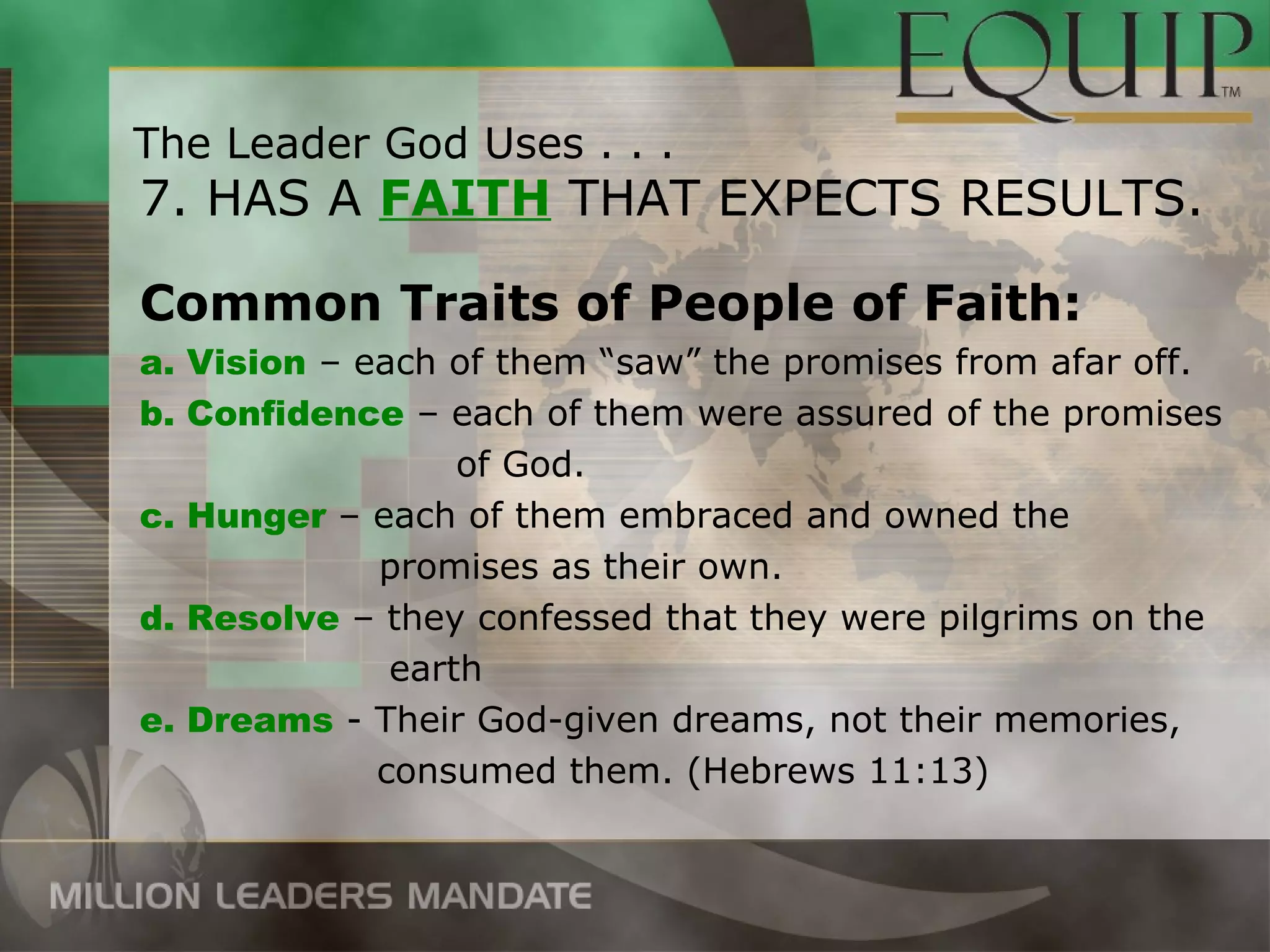The Leader God Uses . . .
7. HAS A FAITH THAT EXPECTS RESULTS.

Common Traits of People of Faith:
a. Vision – each of them “saw” the promises from afar off.
b. Confidence – each of them were assured of the promises
                  of God.
c. Hunger – each of them embraced and owned the
             promises as their own.
d. Resolve – they confessed that they were pilgrims on the
              earth
e. Dreams - Their God-given dreams, not their memories,
             consumed them. (Hebrews 11:13)
 