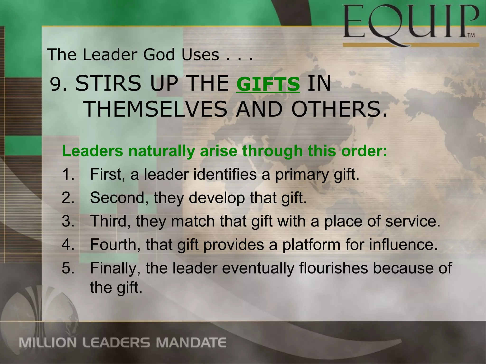 The Leader God Uses . . .
9. STIRS UP THE GIFTS IN
    THEMSELVES AND OTHERS.
 Leaders naturally arise through this order:
 1. First, a leader identifies a primary gift.
 2. Second, they develop that gift.
 3. Third, they match that gift with a place of service.
 4. Fourth, that gift provides a platform for influence.
 5. Finally, the leader eventually flourishes because of
    the gift.
 