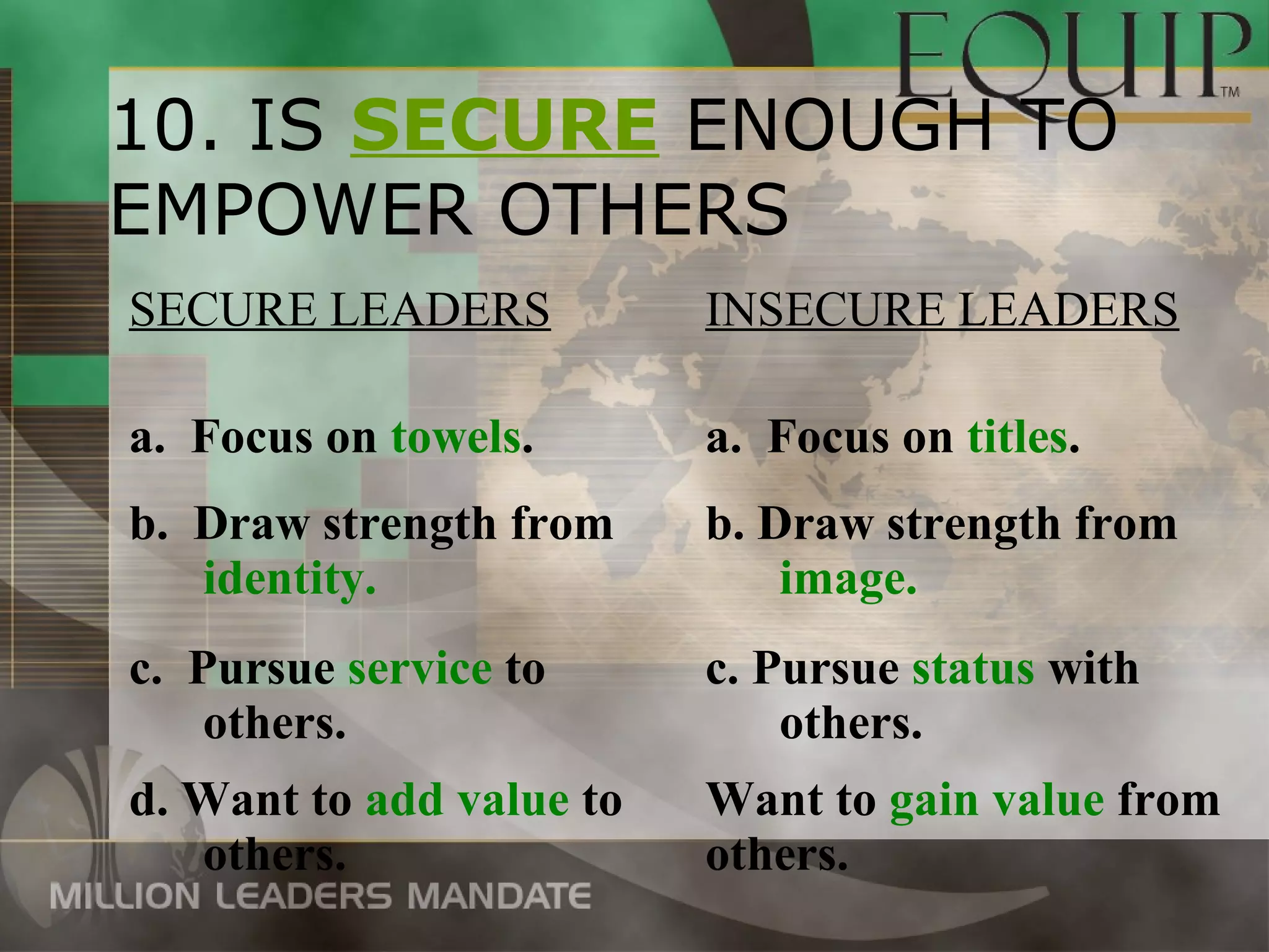 10. IS SECURE ENOUGH TO
EMPOWER OTHERS
SECURE LEADERS            INSECURE LEADERS

a. Focus on towels.       a. Focus on titles.
b. Draw strength from     b. Draw strength from
   identity.                  image.
c. Pursue service to      c. Pursue status with
    others.                   others.
d. Want to add value to   Want to gain value from
   others.                others.
 