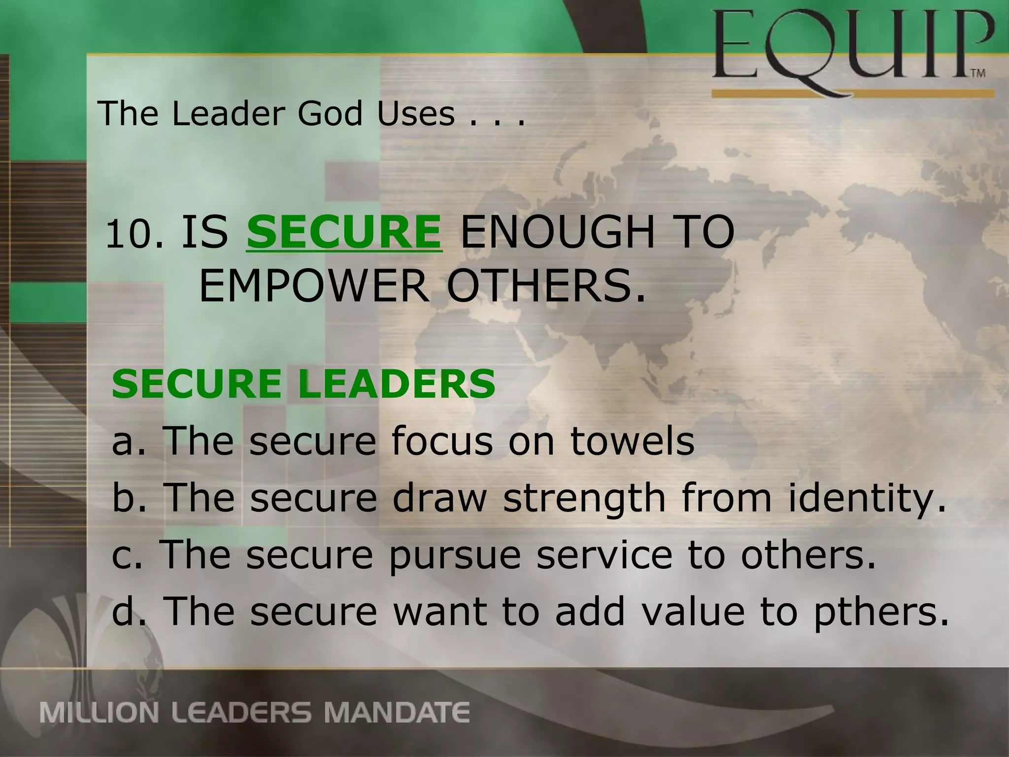 The Leader God Uses . . .


10. IS SECURE ENOUGH TO
     EMPOWER OTHERS.

SECURE LEADERS
a. The secure focus on towels
b. The secure draw strength from identity.
c. The secure pursue service to others.
d. The secure want to add value to pthers.
 