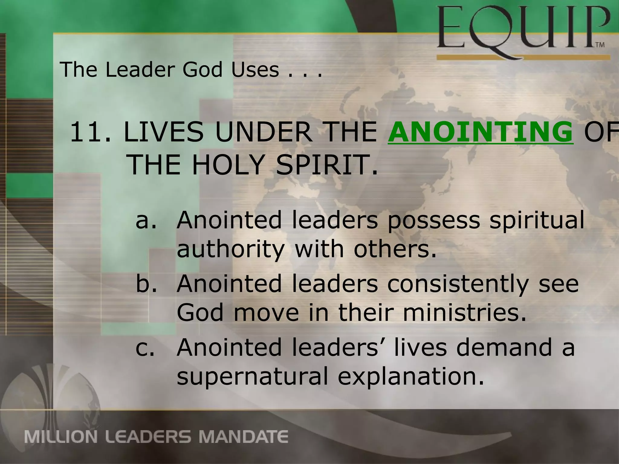 The Leader God Uses . . .


11. LIVES UNDER THE ANOINTING OF
    THE HOLY SPIRIT.
       a. Anointed leaders possess spiritual
          authority with others.
       b. Anointed leaders consistently see
          God move in their ministries.
       c. Anointed leaders’ lives demand a
          supernatural explanation.
 