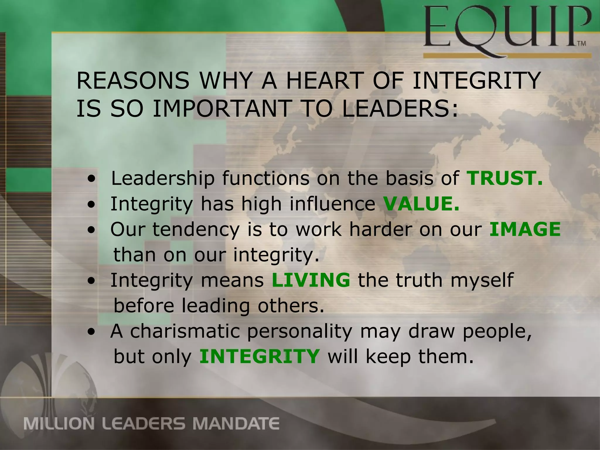 REASONS WHY A HEART OF INTEGRITY
IS SO IMPORTANT TO LEADERS:

• Leadership functions on the basis of TRUST.
• Integrity has high influence VALUE.
• Our tendency is to work harder on our IMAGE
  than on our integrity.
• Integrity means LIVING the truth myself
  before leading others.
• A charismatic personality may draw people,
  but only INTEGRITY will keep them.
 