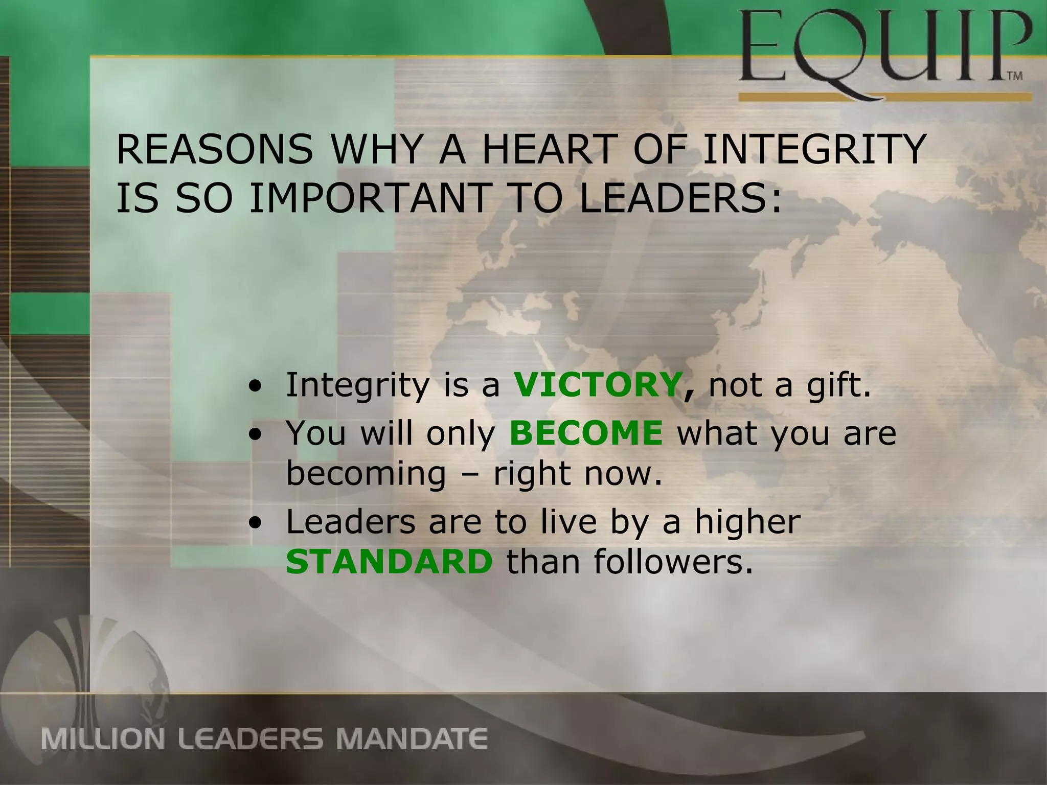 REASONS WHY A HEART OF INTEGRITY
IS SO IMPORTANT TO LEADERS:



     • Integrity is a VICTORY, not a gift.
     • You will only BECOME what you are
       becoming – right now.
     • Leaders are to live by a higher
       STANDARD than followers.
 