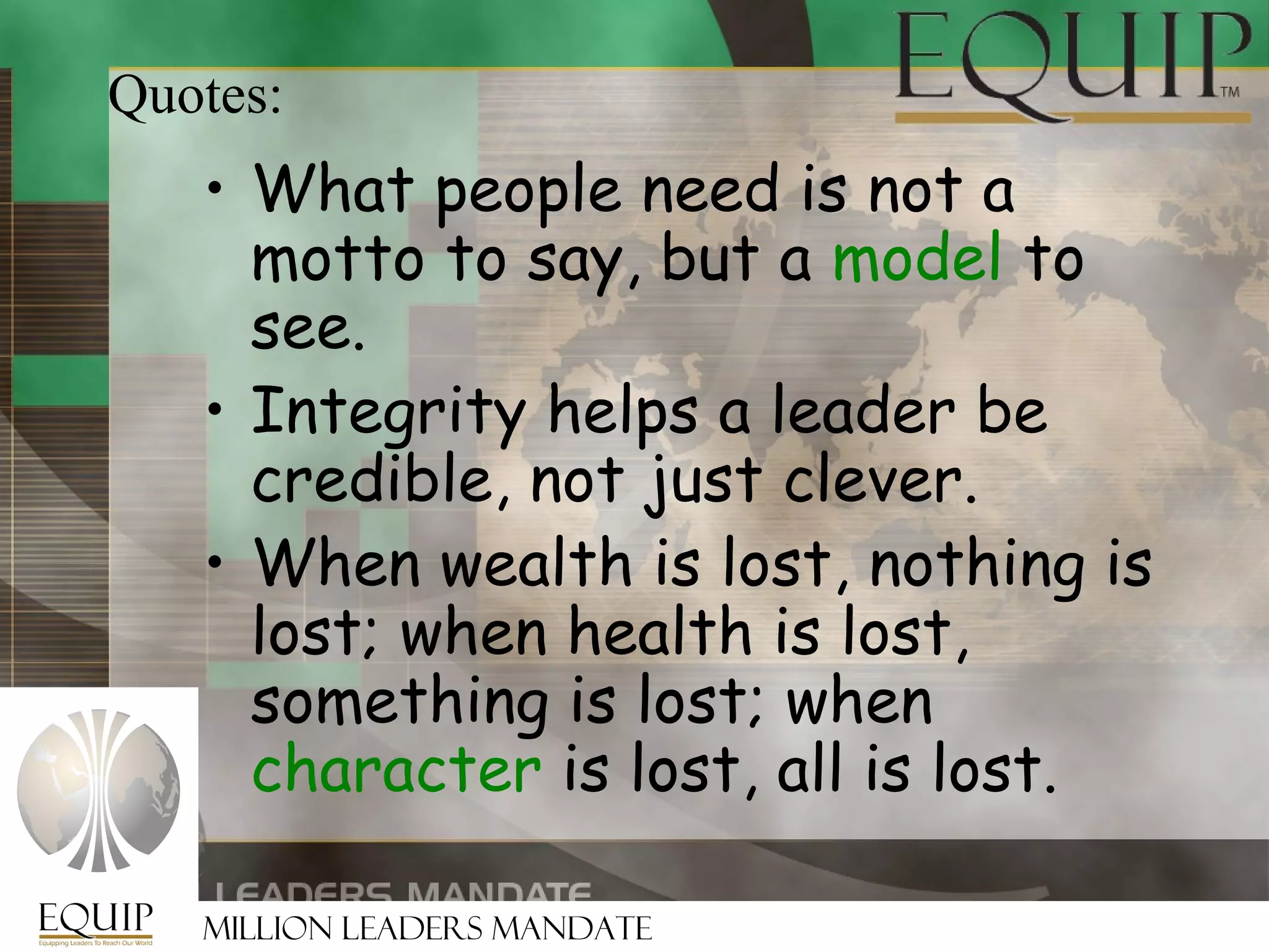 Quotes:
   • What people need is not a
     motto to say, but a model to
     see.
   • Integrity helps a leader be
     credible, not just clever.
   • When wealth is lost, nothing is
     lost; when health is lost,
     something is lost; when
     character is lost, all is lost.

   Million Leaders Mandate
 