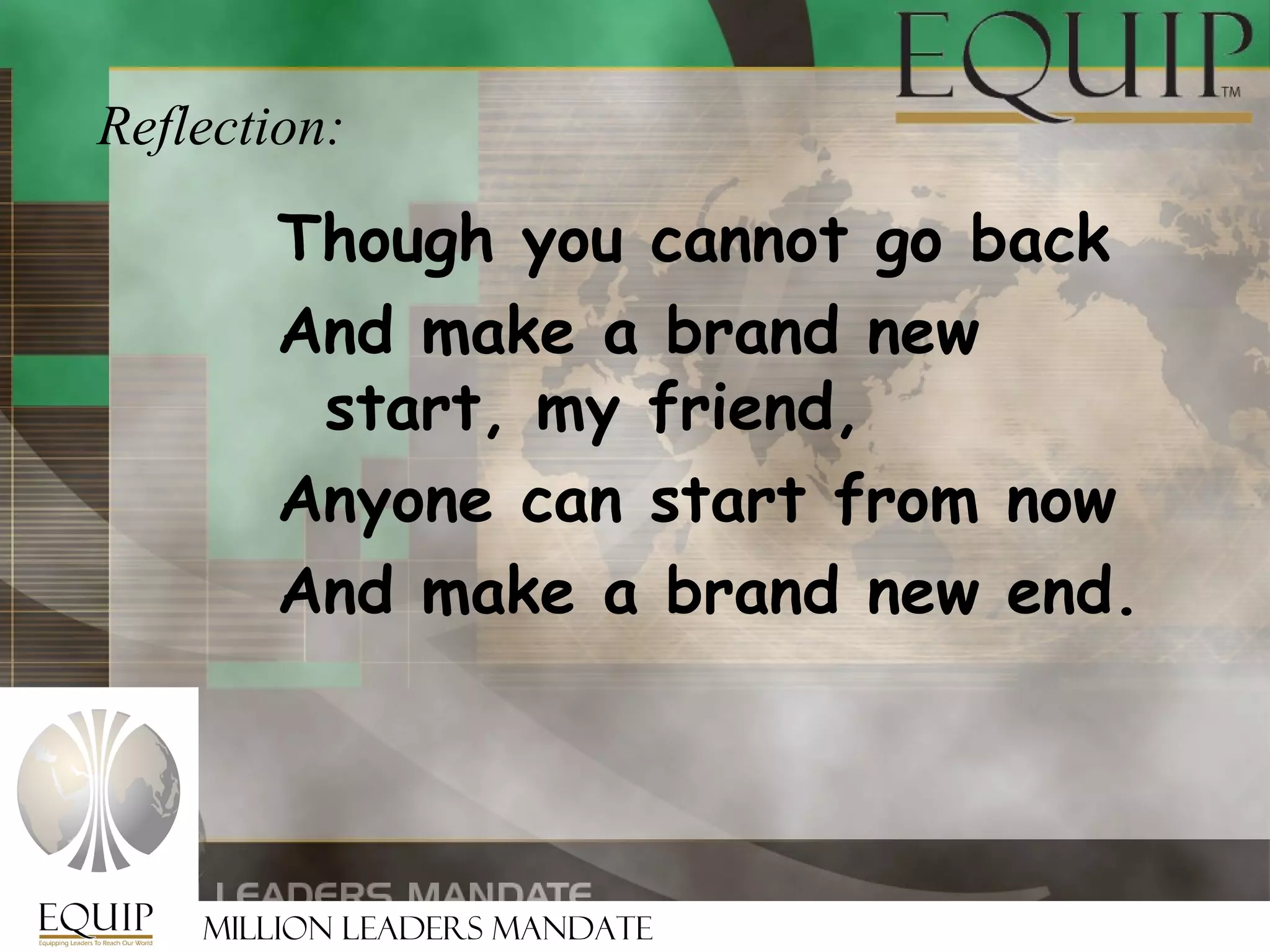 Reflection:

       Though you cannot go back
       And make a brand new
        start, my friend,
       Anyone can start from now
       And make a brand new end.




    Million Leaders Mandate
 