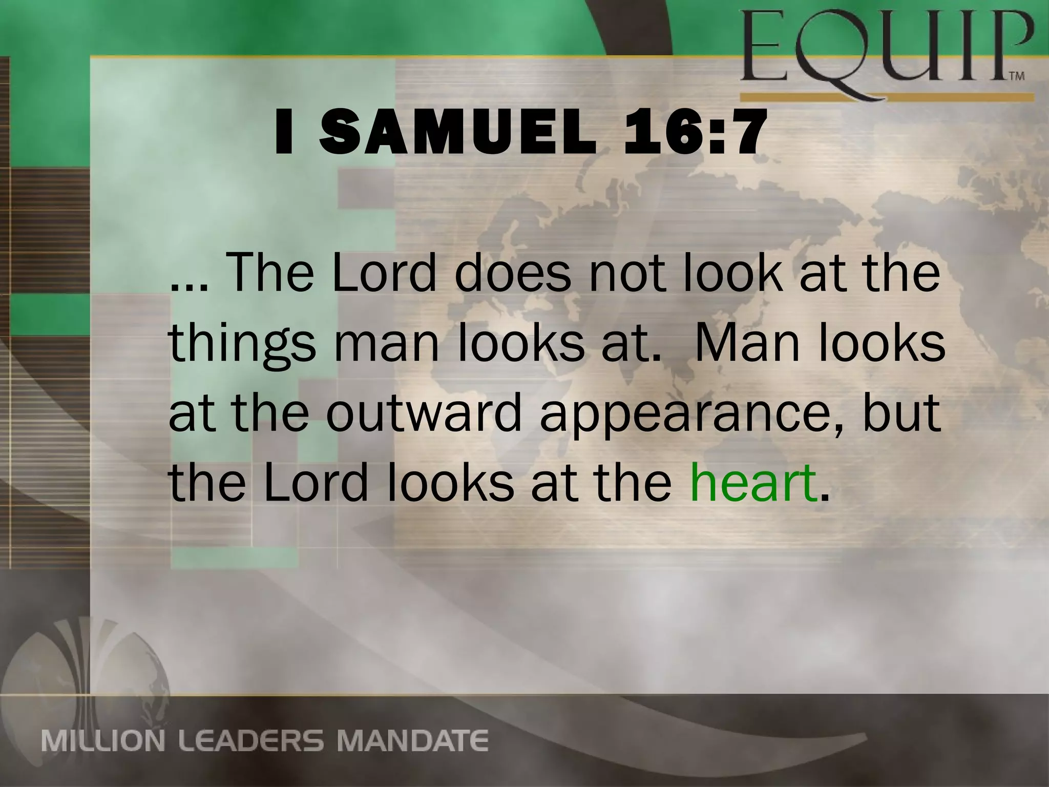 I SAMUEL 16:7

… The Lord does not look at the
things man looks at. Man looks
at the outward appearance, but
the Lord looks at the heart.
 