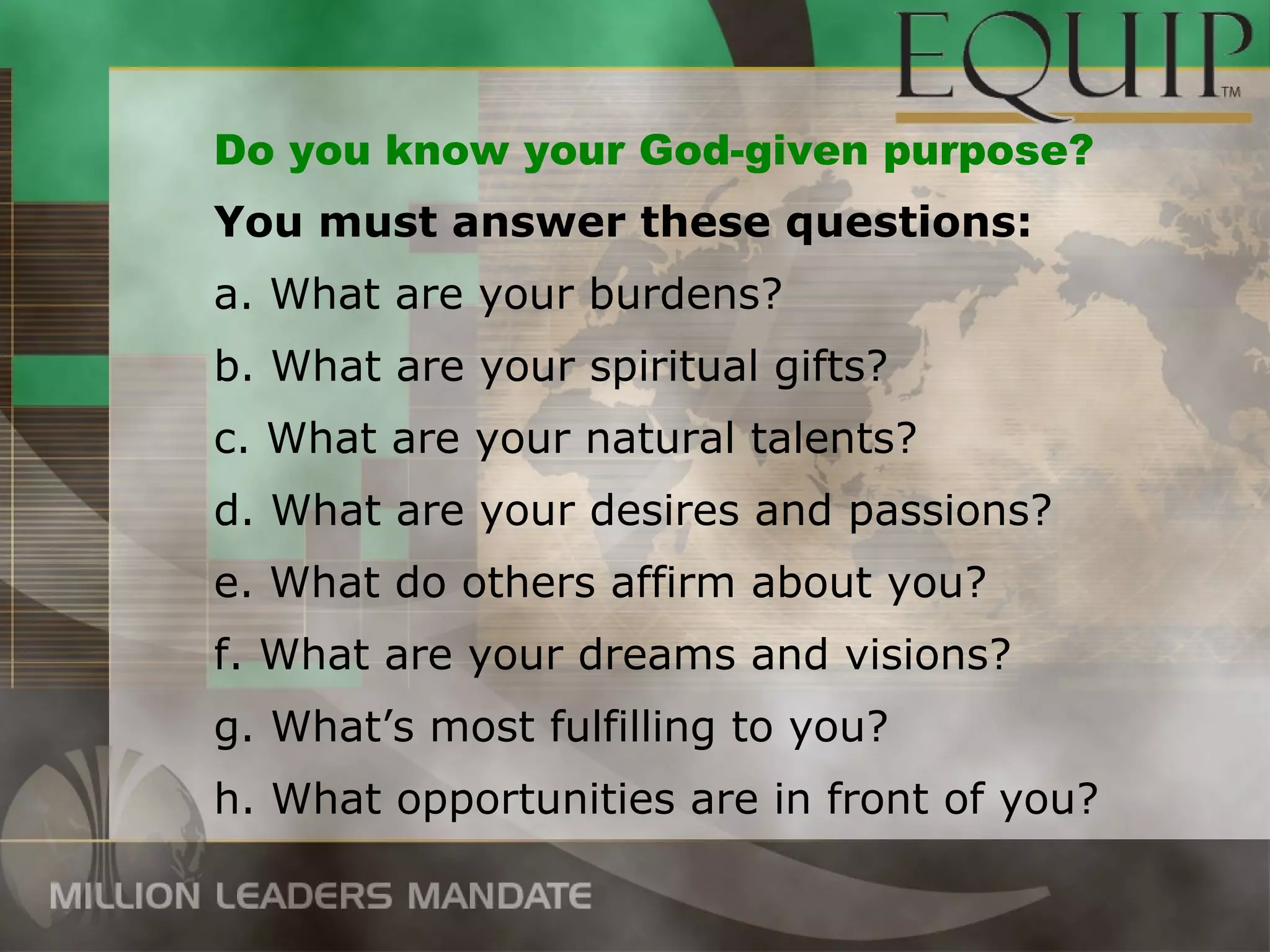 Do you know your God-given purpose?
You must answer these questions:
a. What are your burdens?
b. What are your spiritual gifts?
c. What are your natural talents?
d. What are your desires and passions?
e. What do others affirm about you?
f. What are your dreams and visions?
g. What’s most fulfilling to you?
h. What opportunities are in front of you?
 