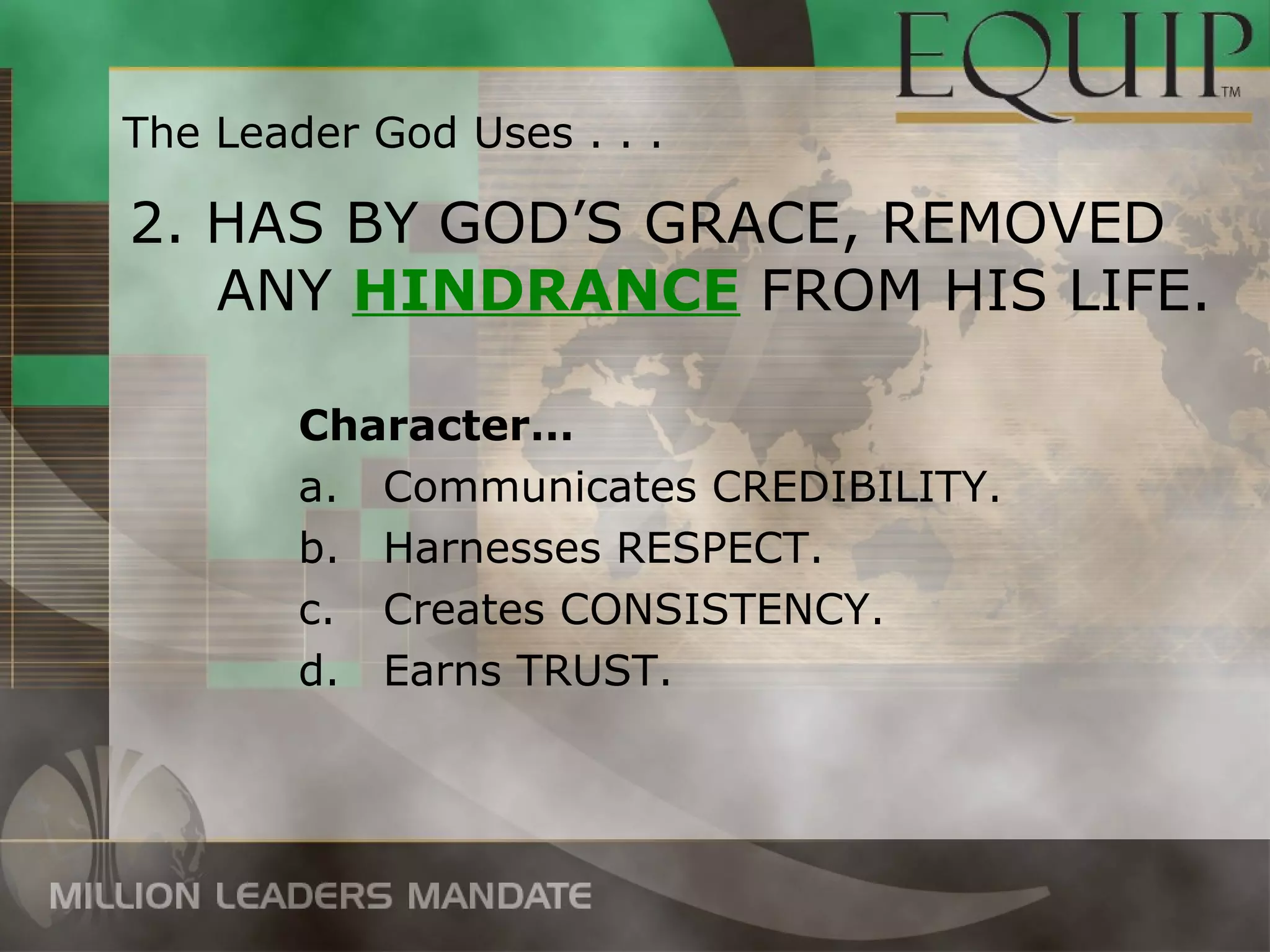 The Leader God Uses . . .

2. HAS BY GOD’S GRACE, REMOVED
   ANY HINDRANCE FROM HIS LIFE.

        Character…
        a. Communicates CREDIBILITY.
        b. Harnesses RESPECT.
        c. Creates CONSISTENCY.
        d. Earns TRUST.
 