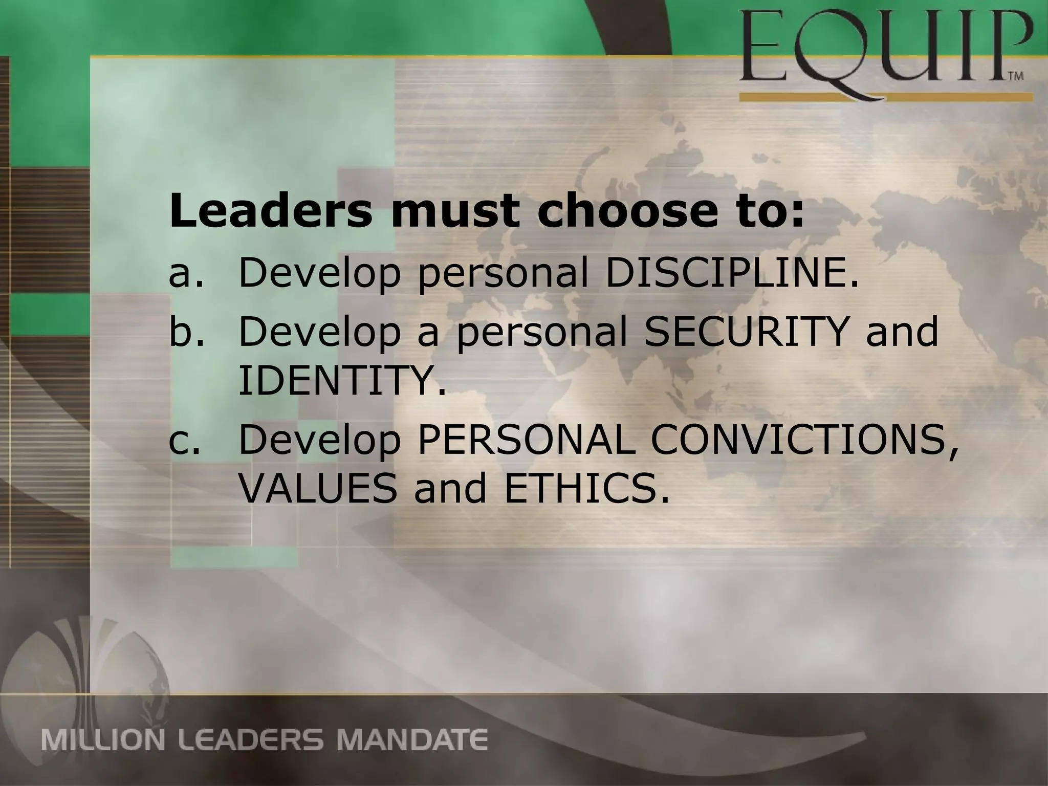 Leaders must choose to:
a. Develop personal DISCIPLINE.
b. Develop a personal SECURITY and
   IDENTITY.
c. Develop PERSONAL CONVICTIONS,
   VALUES and ETHICS.
 