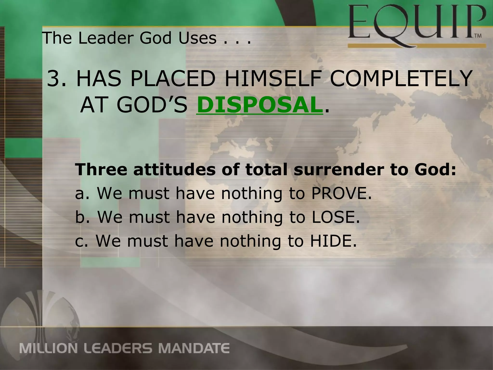 The Leader God Uses . . .

3. HAS PLACED HIMSELF COMPLETELY
   AT GOD’S DISPOSAL.

   Three attitudes of total surrender to God:
   a. We must have nothing to PROVE.
   b. We must have nothing to LOSE.
   c. We must have nothing to HIDE.
 