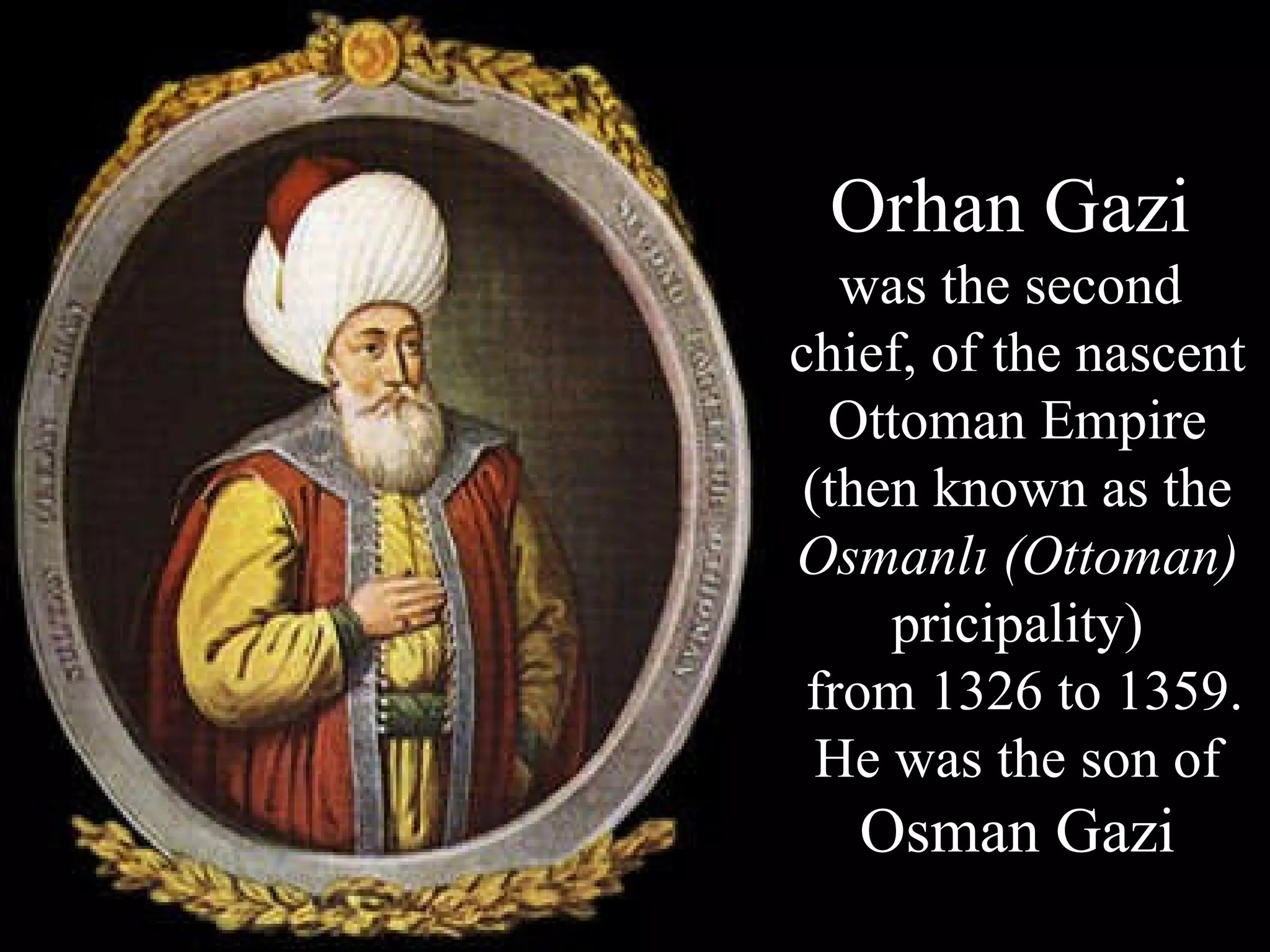 Orhan Gazi   was the second  chief, of the nascent Ottoman Empire (then known as the  Osmanlı (Ottoman)  pricipality)  from 1326 to 1359. He was the son of  Osman Gazi 