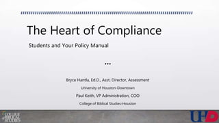 The Heart of Compliance
Students and Your Policy Manual
•••
Bryce Hantla, Ed.D., Asst. Director, Assessment
University of Houston-Downtown
Paul Keith, VP Administration, COO
College of Biblical Studies-Houston
 