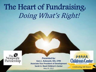 The Heart of Fundraising:
Presented by:
Gary L. Bukowski, MA, CFRE
Associate Vice President of Development
Sarah A. Reed Children’s Center
May 25, 2017
Doing What’s Right!
Celebrating 145 Years!
 