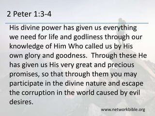 2 Peter 1:3-4
His divine power has given us everything
we need for life and godliness through our
knowledge of Him Who called us by His
own glory and goodness. Through these He
has given us His very great and precious
promises, so that through them you may
participate in the divine nature and escape
the corruption in the world caused by evil
desires.
www.networkbible.org
 