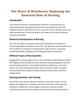 The Heart of Healthcare: Exploring the
Essential Role of Nursing
Introduction
In the dynamic and ever-evolving field of healthcare, nursing stands as an
indispensable pillar, providing the essential care and support that form the
backbone of patient well-being. From the nurturing care of a bedside nurse to the
advanced expertise of nurse practitioners, the impact of nursing in healthcare
cannot be overstated.
Historical Development of Nursing
The roots of modern nursing trace back to the remarkable contributions of
Florence Nightingale during the Crimean War. Her dedication and innovations laid
the foundation for organized nursing practices. Over the years, nursing has
evolved significantly, adapting to the changing demands of healthcare.
Different Types of Nursing Roles
Nursing offers a diverse range of roles, each with distinct responsibilities and skill
sets. Registered Nurses (RNs) are at the forefront, coordinating patient care and
administering treatments. Licensed Practical Nurses (LPNs) play a vital role in
patient care under the guidance of RNs. Nurse Practitioners (NPs) are highly
trained professionals capable of diagnosing and treating medical conditions
independently.
Nursing Education and Training
Becoming a nurse involves rigorous education and training. Various nursing
degrees and programs are available, catering to individuals' career goals and
aspirations. Additionally, nurses engage in continuous learning through
workshops and courses to stay updated with the latest medical advancements.
 