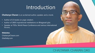 1
Chaitanya Charan is an acclaimed author, speaker, and a monk.
• Author of 23 books on yogic wisdom.
• Author of 2800 inspirational meditations on Bhagavad-gita.
• Speaker at TEDx, World Peace Conference and various international
forums.
Websites:
ChaitanyaCharan.com
GitaDaily.com
Introduction
 