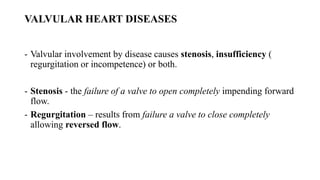 VALVULAR HEART DISEASES
- Valvular involvement by disease causes stenosis, insufficiency (
regurgitation or incompetence) or both.
- Stenosis - the failure of a valve to open completely impending forward
flow.
- Regurgitation – results from failure a valve to close completely
allowing reversed flow.
 