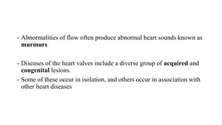 - Abnormalities of flow often produce abnormal heart sounds known as
murmurs
- Diseases of the heart valves include a diverse group of acquired and
congenital lesions.
- Some of these occur in isolation, and others occur in association with
other heart diseases
 