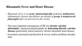 Rheumatic Fever and Heart Disease
- Rheumatic fever is an acute, immunologically mediated, multisystem
inflammatory disease that follows an episode of group A streptococcal
pharyngitis after an interval of a few weeks.
- The most important consequence of RF are chronic valvular
deformities characterized principally by deforming fibrotic valvular
disease (particularly mitral stenosis)- chronic rheumatic heart disease
- It produces permanent dysfunction & severe cardiac problems decades
later.
 