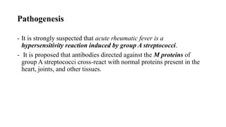 Pathogenesis
- It is strongly suspected that acute rheumatic fever is a
hypersensitivity reaction induced by group A streptococci.
- It is proposed that antibodies directed against the M proteins of
group A streptococci cross-react with normal proteins present in the
heart, joints, and other tissues.
 