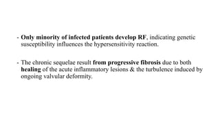 - Only minority of infected patients develop RF, indicating genetic
susceptibility influences the hypersensitivity reaction.
- The chronic sequelae result from progressive fibrosis due to both
healing of the acute inflammatory lesions & the turbulence induced by
ongoing valvular deformity.
 