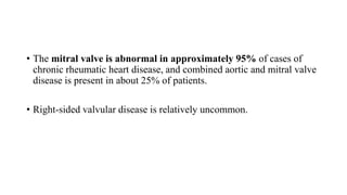 • The mitral valve is abnormal in approximately 95% of cases of
chronic rheumatic heart disease, and combined aortic and mitral valve
disease is present in about 25% of patients.
• Right-sided valvular disease is relatively uncommon.
 