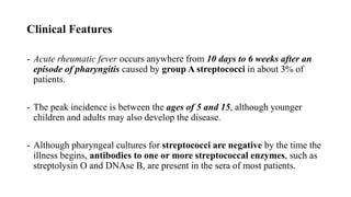Clinical Features
- Acute rheumatic fever occurs anywhere from 10 days to 6 weeks after an
episode of pharyngitis caused by group A streptococci in about 3% of
patients.
- The peak incidence is between the ages of 5 and 15, although younger
children and adults may also develop the disease.
- Although pharyngeal cultures for streptococci are negative by the time the
illness begins, antibodies to one or more streptococcal enzymes, such as
streptolysin O and DNAse B, are present in the sera of most patients.
 