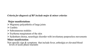 Criteria for diagnosis of RF include major & minor criterias
Major manifestations
 Migratory polyarthritis of large joints
 Carditis
 Subcutaneous nodules
 Erythema marginatum of the skin
 Sydenham chorea, neurologic disorder with involuntary purposeless movements
Minor manifestation
Non specific sign & symptoms that include fever, arthralgia or elevated blood
levels of acute phase reactants
 