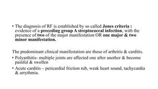 • The diagnosis of RF is established by so called Jones criteria :
evidence of a preceding group A streptococcal infection, with the
presence of two of the major manifestation OR one major & two
minor manifestation.
The predominant clinical manifestation are those of arthritis & carditis.
• Polyarthitis- multiple joints are affected one after another & become
painful & swollen
• Acute carditis – pericardial friction rub, weak heart sound, tachycardia
& arrythmia.
 