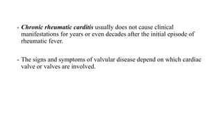 - Chronic rheumatic carditis usually does not cause clinical
manifestations for years or even decades after the initial episode of
rheumatic fever.
- The signs and symptoms of valvular disease depend on which cardiac
valve or valves are involved.
 