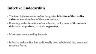 Infective Endocarditis
- The term infective endocarditis designates infection of the cardiac
valves or mural surface of the endocardium,
- Resulting in the formation of an adherent, bulky mass of thrombotic
debris and organisms, termed a vegetation.
- Most cases are caused by bacteria.
- Infective endocarditis has traditionally been subdivided into acute and
subacute forms.
 