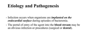 Etiology and Pathogenesis
- Infection occurs when organisms are implanted on the
endocardial surface during episodes of bacteremia.
- The portal of entry of the agent into the blood stream may be
an obvious infection or procedures (surgical or dental).
 